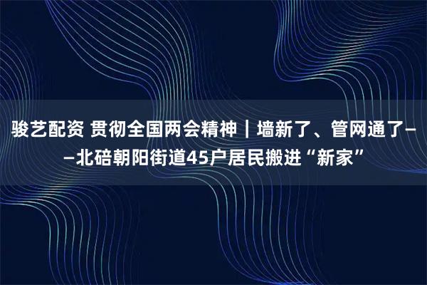 骏艺配资 贯彻全国两会精神｜墙新了、管网通了——北碚朝阳街道45户居民搬进“新家”