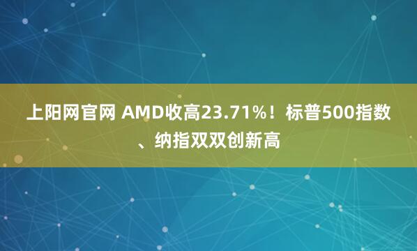 上阳网官网 AMD收高23.71%！标普500指数、纳指双双创新高