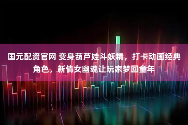 国元配资官网 变身葫芦娃斗妖精,打卡动画经典角色,新倩女幽魂让玩家梦回童年