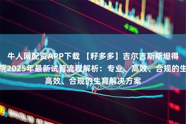 牛人网配资APP下载 【籽多多】吉尔吉斯斯坦得儿达生殖医院2025年最新试管流程解析:专业、高效、合规的生育解决方案