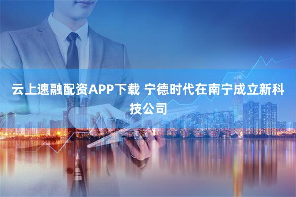 云上速融配资APP下载 宁德时代在南宁成立新科技公司