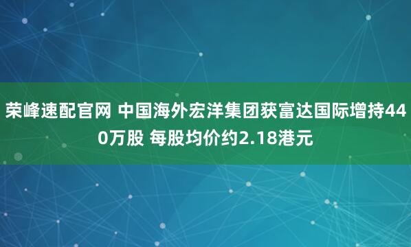 荣峰速配官网 中国海外宏洋集团获富达国际增持440万股 每股均价约2.18港元