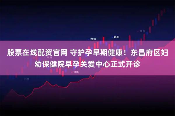 股票在线配资官网 守护孕早期健康！东昌府区妇幼保健院早孕关爱中心正式开诊