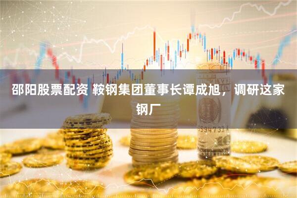 邵阳股票配资 鞍钢集团董事长谭成旭，调研这家钢厂