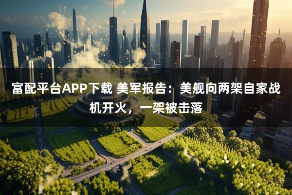 富配平台APP下载 美军报告：美舰向两架自家战机开火，一架被击落