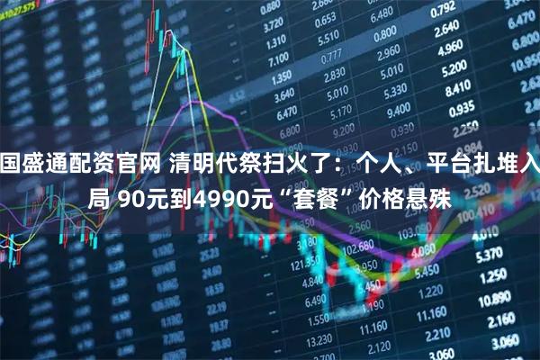 国盛通配资官网 清明代祭扫火了:个人、平台扎堆入局 90元到4990元“套餐”价格悬殊