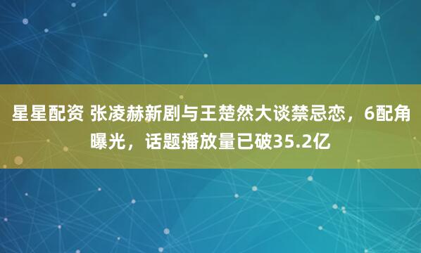 星星配资 张凌赫新剧与王楚然大谈禁忌恋,6配角曝光,话题播放量已破35.2亿