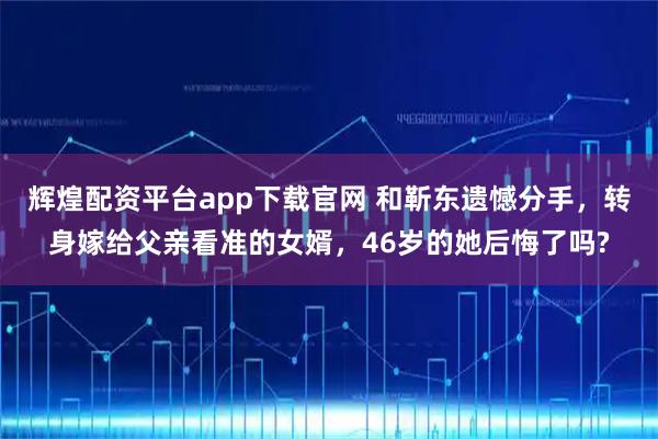 辉煌配资平台app下载官网 和靳东遗憾分手，转身嫁给父亲看准的女婿，46岁的她后悔了吗?