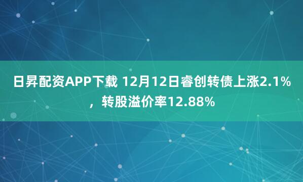 日昇配资APP下载 12月12日睿创转债上涨2.1%，转股溢价率12.88%