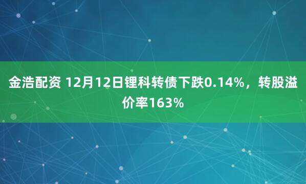 金浩配资 12月12日锂科转债下跌0.14%,转股溢价率163%