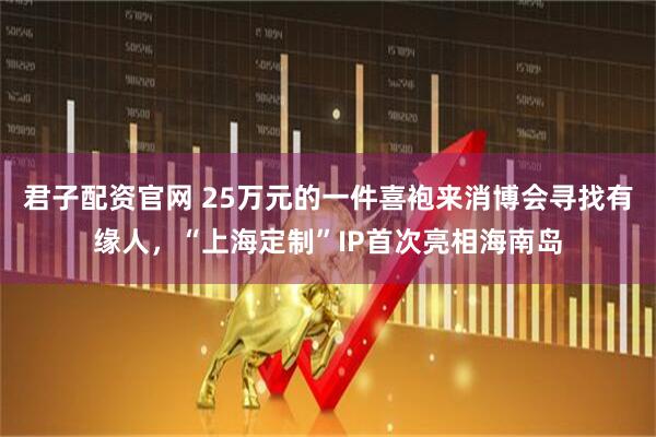 君子配资官网 25万元的一件喜袍来消博会寻找有缘人，“上海定制”IP首次亮相海南岛