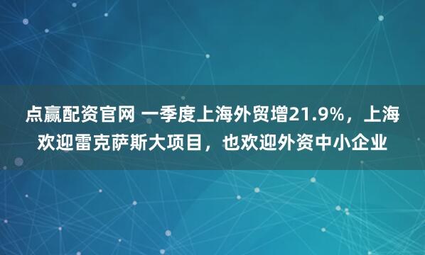 点赢配资官网 一季度上海外贸增21.9%，上海欢迎雷克萨斯大项目，也欢迎外资中小企业