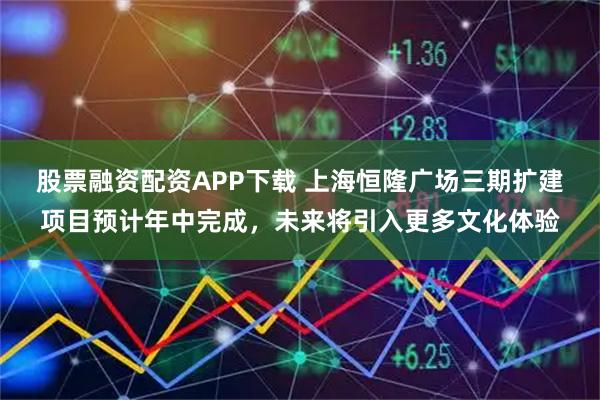 股票融资配资APP下载 上海恒隆广场三期扩建项目预计年中完成，未来将引入更多文化体验