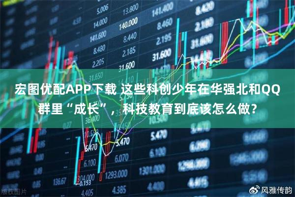 宏图优配APP下载 这些科创少年在华强北和QQ群里“成长”，科技教育到底该怎么做？