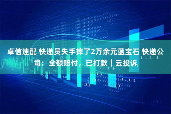 卓信速配 快递员失手摔了2万余元蓝宝石 快递公司：全额赔付，已打款｜云投诉