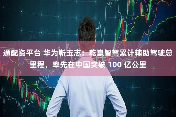 通配资平台 华为靳玉志：乾崑智驾累计辅助驾驶总里程，率先在中国突破 100 亿公里