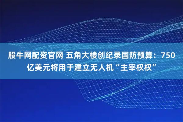 股牛网配资官网 五角大楼创纪录国防预算：750亿美元将用于建立无人机“主宰权权”
