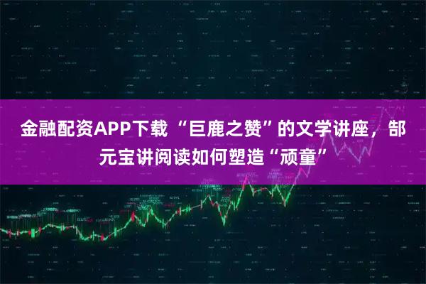 金融配资APP下载 “巨鹿之赞”的文学讲座，郜元宝讲阅读如何塑造“顽童”