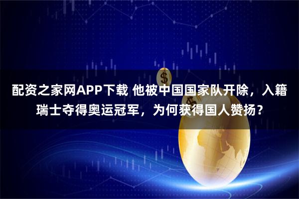 配资之家网APP下载 他被中国国家队开除，入籍瑞士夺得奥运冠军，为何获得国人赞扬？
