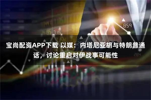 宝尚配资APP下载 以媒：内塔尼亚胡与特朗普通话，讨论重启对伊战事可能性