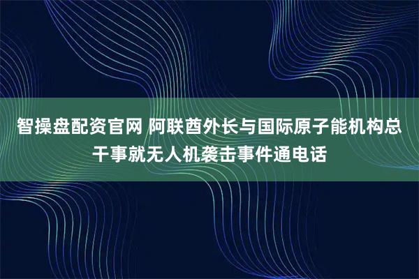 智操盘配资官网 阿联酋外长与国际原子能机构总干事就无人机袭击事件通电话