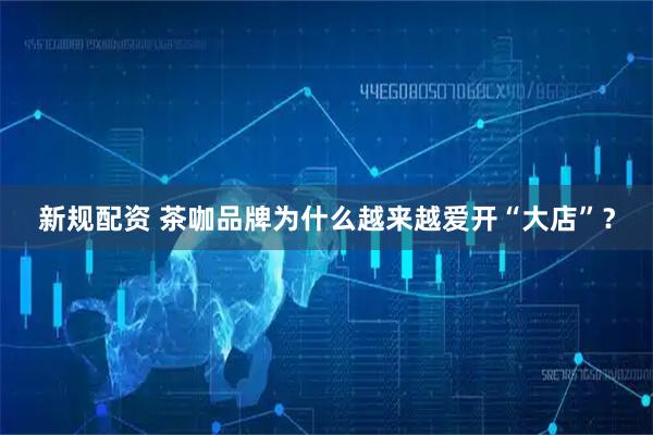 新规配资 茶咖品牌为什么越来越爱开“大店”？