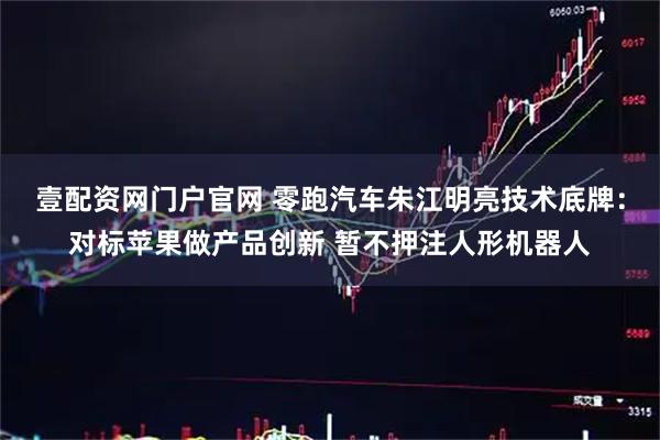 壹配资网门户官网 零跑汽车朱江明亮技术底牌：对标苹果做产品创新 暂不押注人形机器人