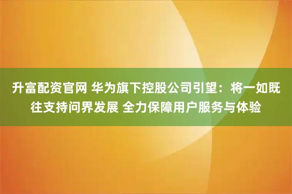 升富配资官网 华为旗下控股公司引望:将一如既往支持问界发展 全力保障用户服务与体验